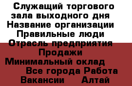 Служащий торгового зала выходного дня › Название организации ­ Правильные люди › Отрасль предприятия ­ Продажи › Минимальный оклад ­ 30 000 - Все города Работа » Вакансии   . Алтай респ.